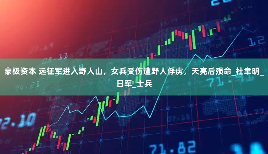 豪极资本 远征军进入野人山，女兵受伤遭野人俘虏，天亮后殒命_杜聿明_日军_士兵