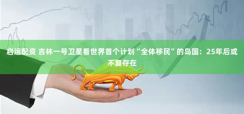 启运配资 吉林一号卫星看世界首个计划“全体移民”的岛国：25年后或不复存在
