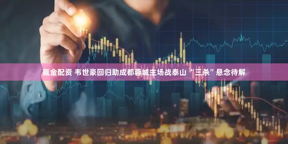 赢金配资 韦世豪回归助成都蓉城主场战泰山 “三杀”悬念待解