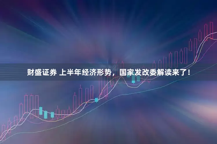 财盛证券 上半年经济形势，国家发改委解读来了！
