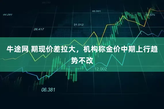 牛途网 期现价差拉大，机构称金价中期上行趋势不改