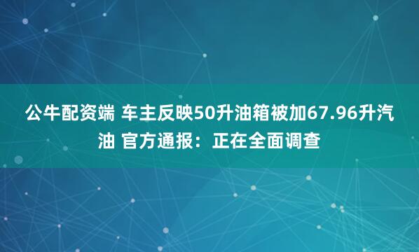 公牛配资端 车主反映50升油箱被加67.96升汽油 官方通报：正在全面调查
