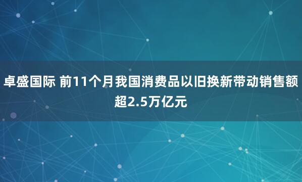 卓盛国际 前11个月我国消费品以旧换新带动销售额超2.5万亿元