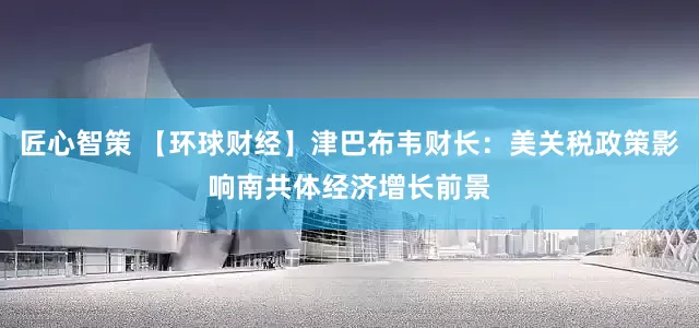 匠心智策 【环球财经】津巴布韦财长：美关税政策影响南共体经济增长前景