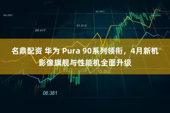 名鼎配资 华为 Pura 90系列领衔，4月新机影像旗舰与性能机全面升级