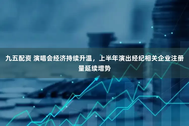 九五配资 演唱会经济持续升温，上半年演出经纪相关企业注册量延续增势